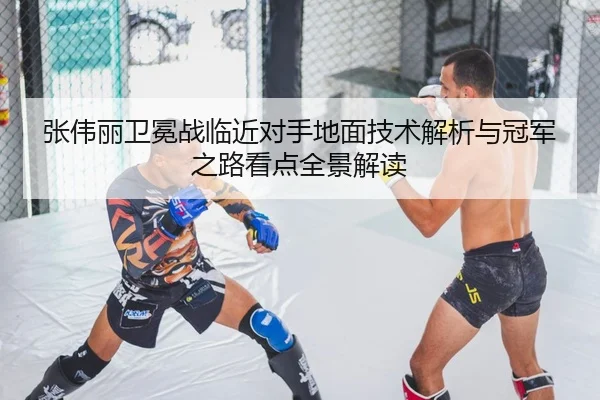张伟丽卫冕战临近对手地面技术解析与冠军之路看点全景解读